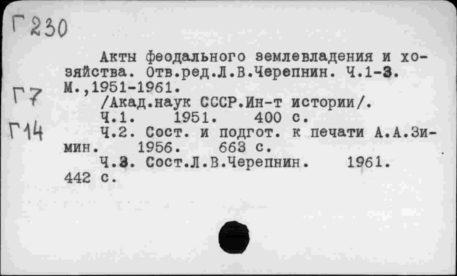 ﻿Г230
Г14
Акты феодального землевладения и хозяйства. Отв.ред.Л.В.Черепнин. 4.1-3. М.,1951-1961.
/Акад.наук СССР.Ин-т истории/.
4.1.	1951.	400 с.
4.2.	Сост. и подгот. к печати А.А.Зимин. 1956.	663 с.
4.3.	Сост.Л.В.Черепнин. 1961. 442 с.